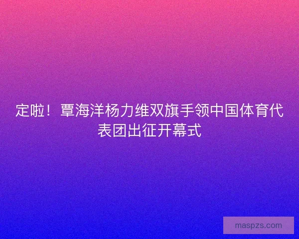 定啦！覃海洋杨力维双旗手领中国体育代表团出征开幕式