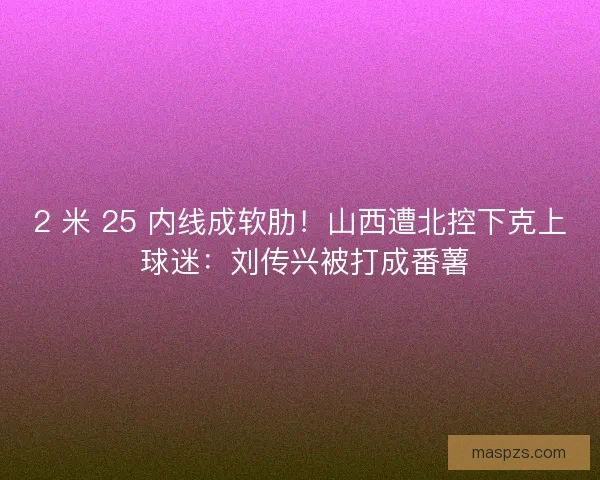 2 米 25 内线成软肋！山西遭北控下克上 球迷：刘传兴被打成番薯
