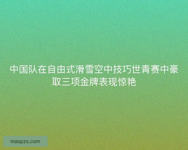 中国队在自由式滑雪空中技巧世青赛中豪取三项金牌表现惊艳