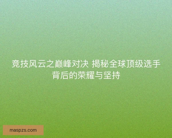 竞技风云之巅峰对决 揭秘全球顶级选手背后的荣耀与坚持